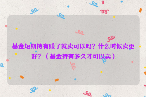 基金短期持有赚了就卖可以吗？什么时候卖更好？（基金持有多久才可以卖）