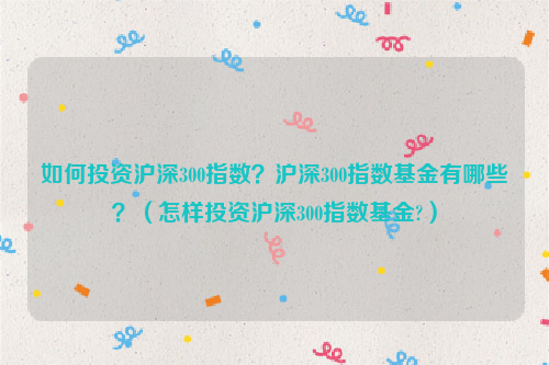 如何投资沪深300指数？沪深300指数基金有哪些？（怎样投资沪深300指数基金?）