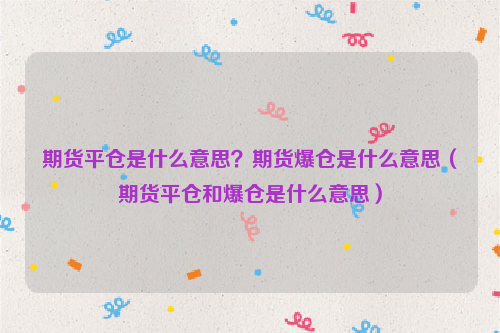 期货平仓是什么意思？期货爆仓是什么意思（期货平仓和爆仓是什么意思）