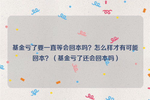 基金亏了要一直等会回本吗？怎么样才有可能回本？（基金亏了还会回本吗）