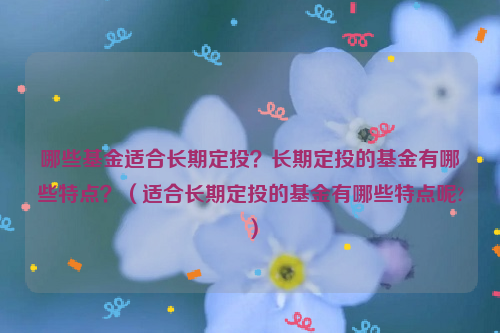 哪些基金适合长期定投？长期定投的基金有哪些特点？（适合长期定投的基金有哪些特点呢?）