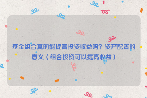 基金组合真的能提高投资收益吗？资产配置的意义（组合投资可以提高收益）