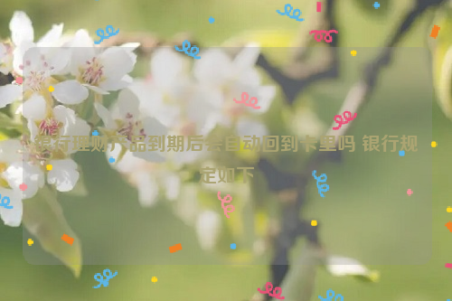 银行理财产品到期后会自动回到卡里吗 银行规定如下