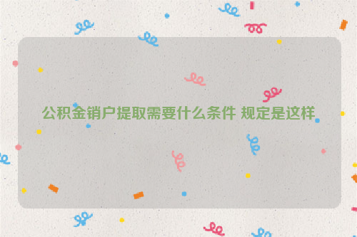公积金销户提取需要什么条件 规定是这样