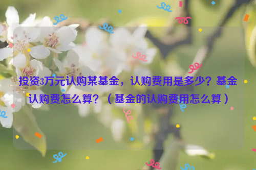 投资3万元认购某基金，认购费用是多少？基金认购费怎么算？（基金的认购费用怎么算）