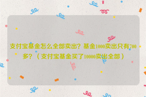 支付宝基金怎么全部卖出？基金1000卖出只有700多？（支付宝基金买了10000卖出全部）