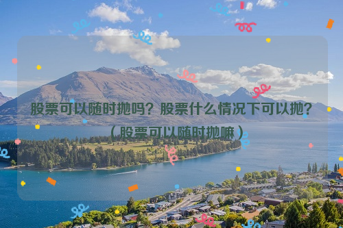 股票可以随时抛吗？股票什么情况下可以抛？（股票可以随时抛嘛）