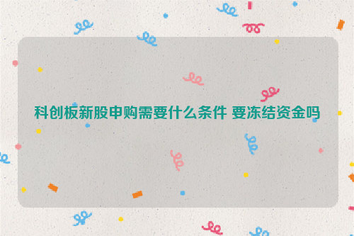 科创板新股申购需要什么条件 要冻结资金吗