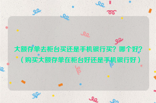 大额存单去柜台买还是手机银行买？哪个好？（购买大额存单在柜台好还是手机银行好）