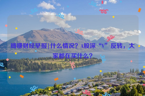 腾赚财经早报|什么情况？A股深“V”反转，大家都在买什么？