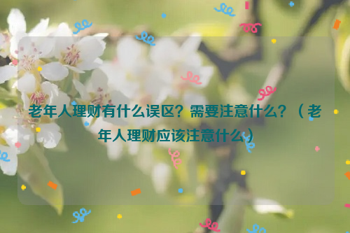 老年人理财有什么误区？需要注意什么？（老年人理财应该注意什么）