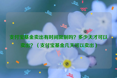 支付宝基金卖出有时间限制吗？多少天才可以卖出？（支付宝基金几天可以卖出）