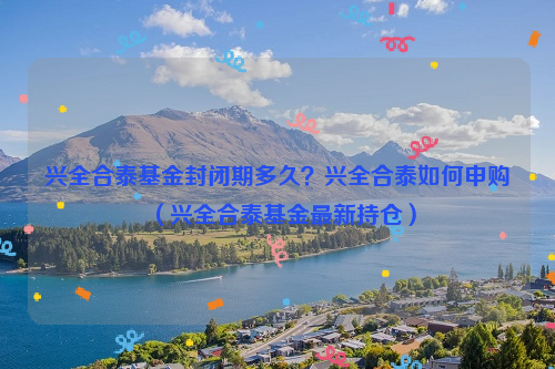 兴全合泰基金封闭期多久？兴全合泰如何申购（兴全合泰基金最新持仓）