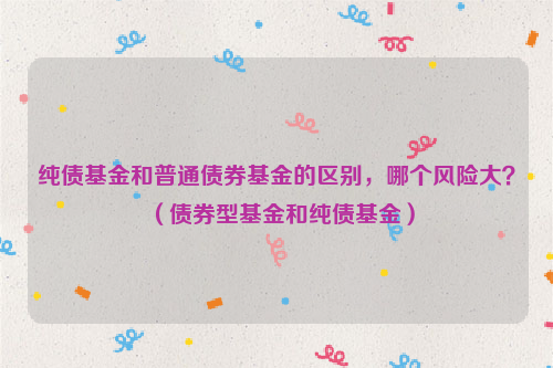 纯债基金和普通债券基金的区别，哪个风险大？（债券型基金和纯债基金）