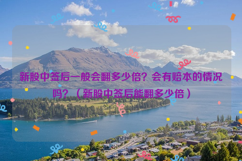 新股中签后一般会翻多少倍？会有赔本的情况吗？（新股中签后能翻多少倍）