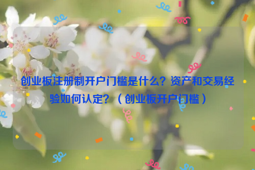 创业板注册制开户门槛是什么？资产和交易经验如何认定？（创业板开户门槛）