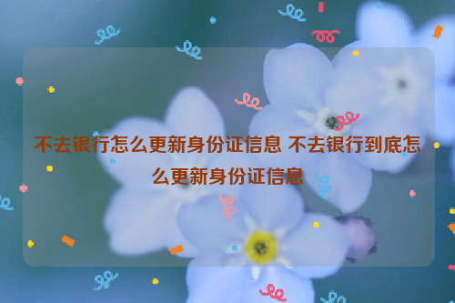 不去银行怎么更新身份证信息 不去银行到底怎么更新身份证信息