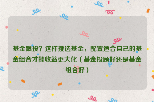 基金跟投？这样挑选基金，配置适合自己的基金组合才能收益更大化（基金投顾好还是基金组合好）