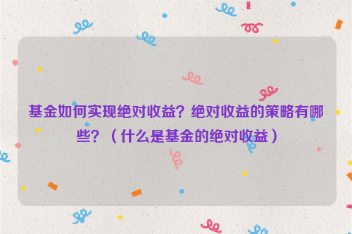 基金如何实现绝对收益？绝对收益的策略有哪些？（什么是基金的绝对收益）