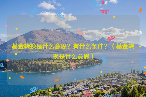 基金转换是什么意思？有什么条件？（基金转换是什么意思）