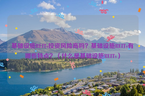 基础设施REITs投资风险高吗？基础设施REITs有哪些特点？（什么是基础设施REITs）