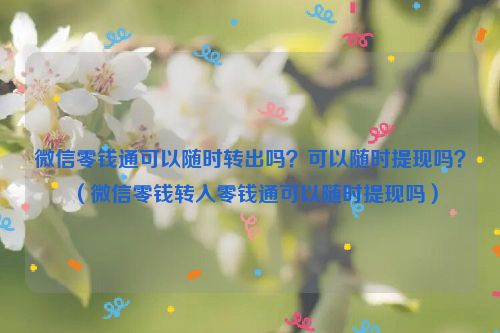 微信零钱通可以随时转出吗？可以随时提现吗？（微信零钱转入零钱通可以随时提现吗）