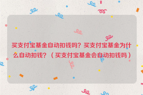买支付宝基金自动扣钱吗？买支付宝基金为什么自动扣钱？（买支付宝基金会自动扣钱吗）