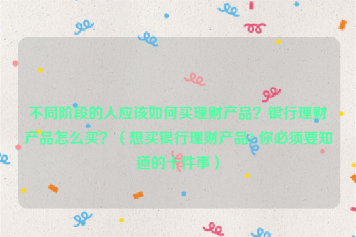 不同阶段的人应该如何买理财产品？银行理财产品怎么买？（想买银行理财产品? 你必须要知道的十件事）