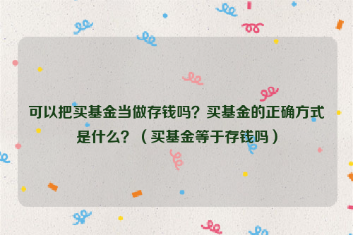 可以把买基金当做存钱吗？买基金的正确方式是什么？（买基金等于存钱吗）