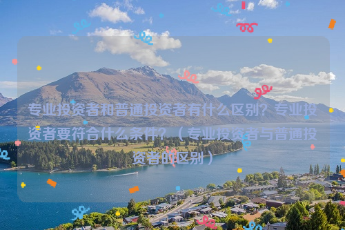 专业投资者和普通投资者有什么区别？专业投资者要符合什么条件？（专业投资者与普通投资者的区别）