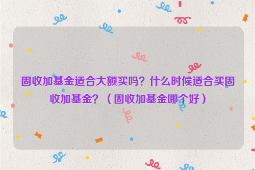 固收加基金适合大额买吗？什么时候适合买固收加基金？（固收加基金哪个好）