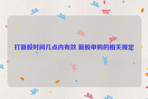 打新股时间几点内有效 新股申购的相关规定