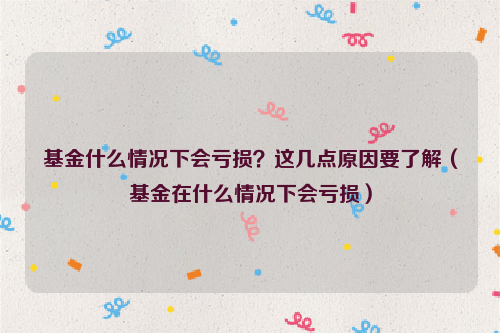 基金什么情况下会亏损？这几点原因要了解（基金在什么情况下会亏损）