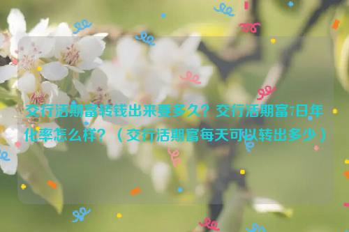 交行活期富转钱出来要多久？交行活期富7日年化率怎么样？（交行活期富每天可以转出多少）