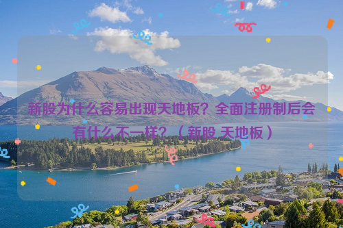 新股为什么容易出现天地板？全面注册制后会有什么不一样？（新股 天地板）