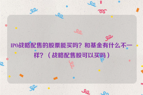 IPO战略配售的股票能买吗？和基金有什么不一样？（战略配售股可以买吗）