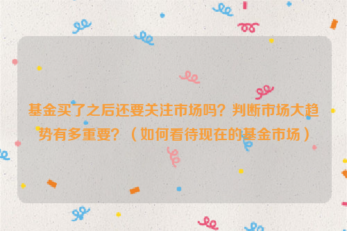 基金买了之后还要关注市场吗？判断市场大趋势有多重要？（如何看待现在的基金市场）