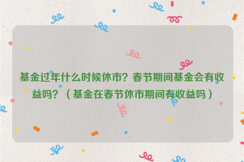 基金过年什么时候休市？春节期间基金会有收益吗？（基金在春节休市期间有收益吗）