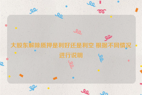 大股东解除质押是利好还是利空 根据不同情况进行说明