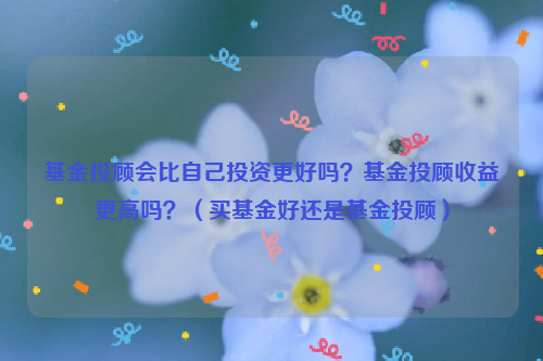 基金投顾会比自己投资更好吗？基金投顾收益更高吗？（买基金好还是基金投顾）