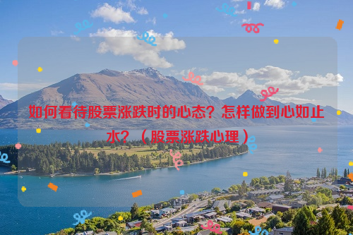 如何看待股票涨跌时的心态？怎样做到心如止水？（股票涨跌心理）