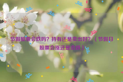 节假股票会跌吗？持有还是卖出好？（节假日股票会涨还是会跌）