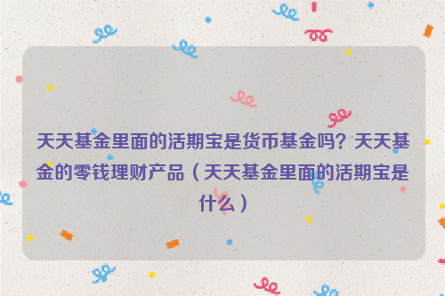 天天基金里面的活期宝是货币基金吗？天天基金的零钱理财产品（天天基金里面的活期宝是什么）