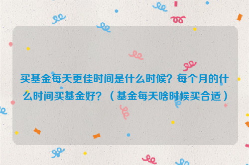 买基金每天更佳时间是什么时候？每个月的什么时间买基金好？（基金每天啥时候买合适）