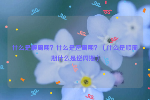 什么是顺周期？什么是逆周期？（什么是顺周期什么是逆周期）