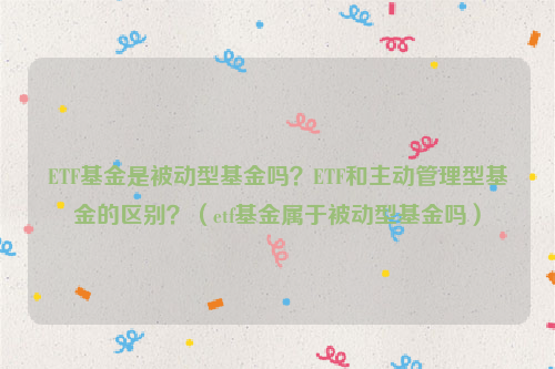 ETF基金是被动型基金吗？ETF和主动管理型基金的区别？（etf基金属于被动型基金吗）