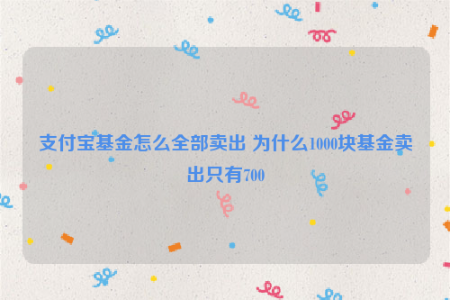 支付宝基金怎么全部卖出 为什么1000块基金卖出只有700