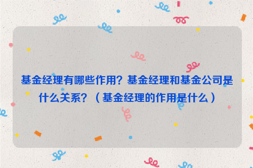 基金经理有哪些作用？基金经理和基金公司是什么关系？（基金经理的作用是什么）