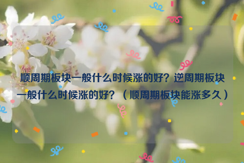 顺周期板块一般什么时候涨的好？逆周期板块一般什么时候涨的好？（顺周期板块能涨多久）