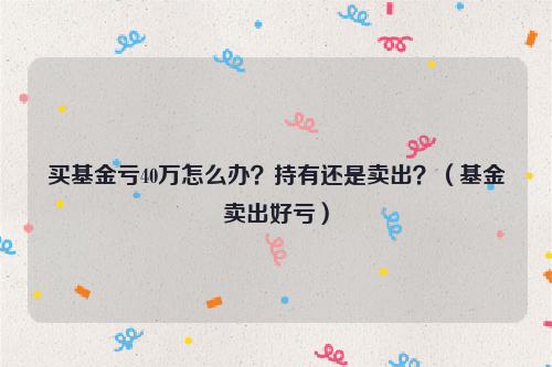 买基金亏40万怎么办？持有还是卖出？（基金卖出好亏）